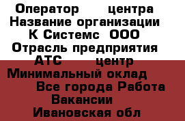 Оператор Call-центра › Название организации ­ К Системс, ООО › Отрасль предприятия ­ АТС, call-центр › Минимальный оклад ­ 15 000 - Все города Работа » Вакансии   . Ивановская обл.